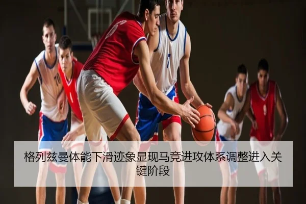 格列兹曼体能下滑迹象显现马竞进攻体系调整进入关键阶段