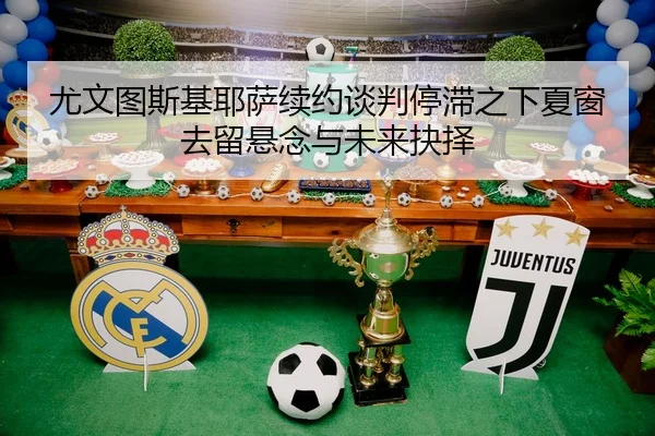尤文图斯基耶萨续约谈判停滞之下夏窗去留悬念与未来抉择