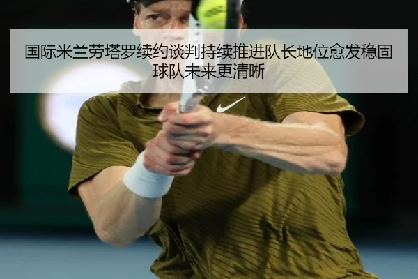 国际米兰劳塔罗续约谈判持续推进队长地位愈发稳固球队未来更清晰