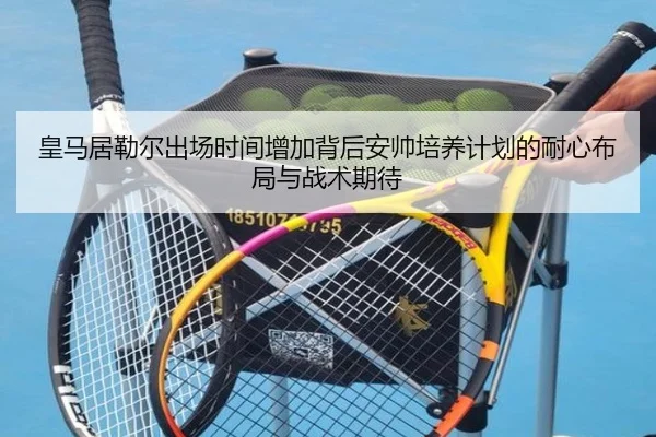 皇马居勒尔出场时间增加背后安帅培养计划的耐心布局与战术期待