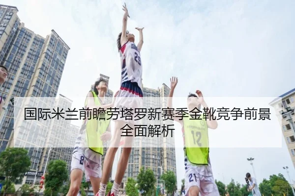 国际米兰前瞻劳塔罗新赛季金靴竞争前景全面解析