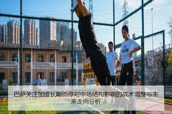 巴萨关注加维长期伤停对中场结构影响的战术调整与未来走向分析