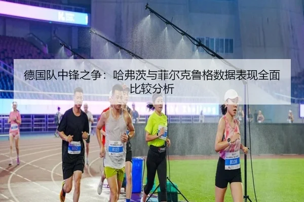 德国队中锋之争：哈弗茨与菲尔克鲁格数据表现全面比较分析