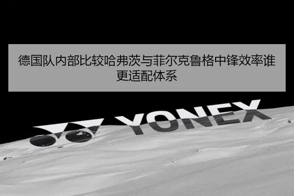德国队内部比较哈弗茨与菲尔克鲁格中锋效率谁更适配体系